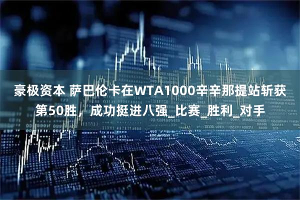 豪极资本 萨巴伦卡在WTA1000辛辛那提站斩获第50胜，成功挺进八强_比赛_胜利_对手