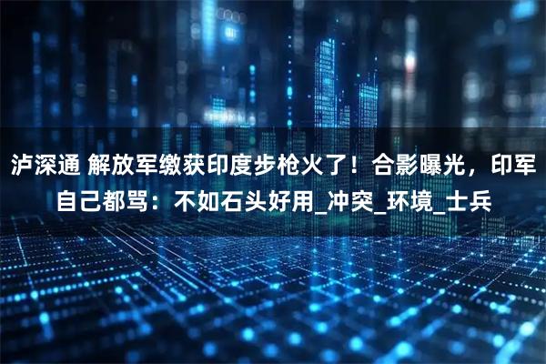 泸深通 解放军缴获印度步枪火了！合影曝光，印军自己都骂：不如石头好用_冲突_环境_士兵