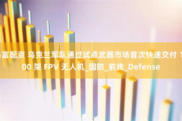 易富配资 乌克兰军队通过试点武器市场首次快速交付 1000 架 FPV 无人机_国防_前线_Defense