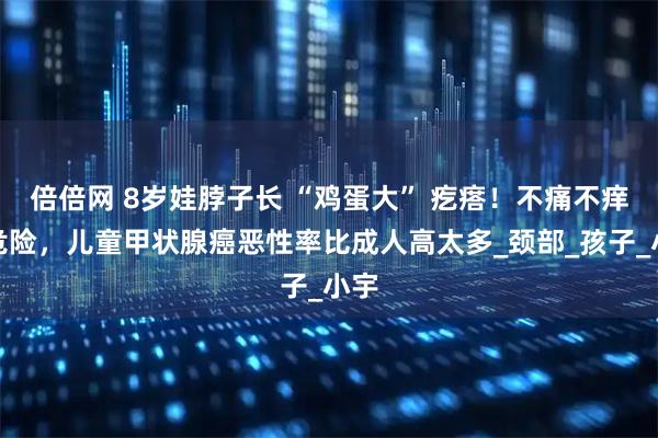 倍倍网 8岁娃脖子长 “鸡蛋大” 疙瘩！不痛不痒更危险，儿童甲状腺癌恶性率比成人高太多_颈部_孩子_小宇