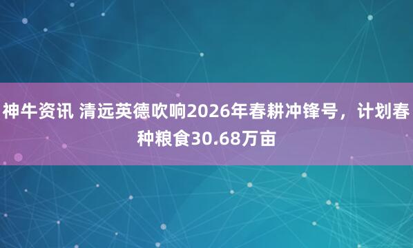 神牛资讯 清远英德吹响2026年春耕冲锋号，计划春种粮食30.68万亩
