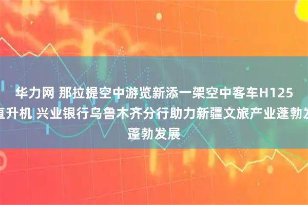 华力网 那拉提空中游览新添一架空中客车H125型直升机 兴业银行乌鲁木齐分行助力新疆文旅产业蓬勃发展