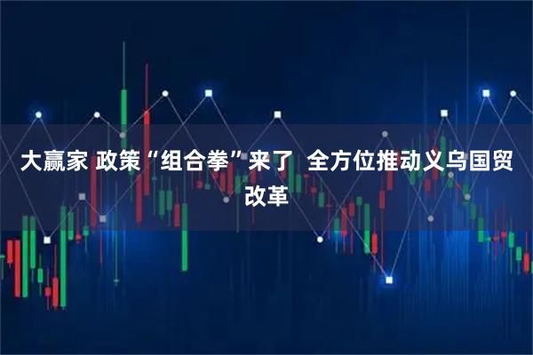 大赢家 政策“组合拳”来了  全方位推动义乌国贸改革