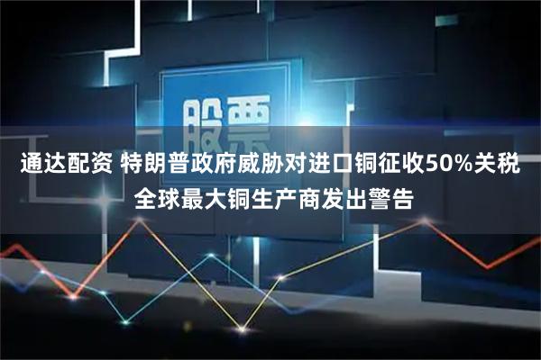 通达配资 特朗普政府威胁对进口铜征收50%关税 全球最大铜生产商发出警告