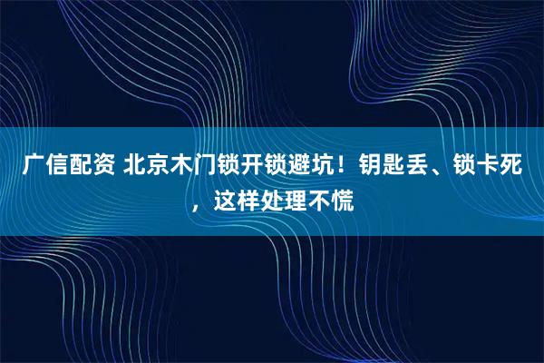 广信配资 北京木门锁开锁避坑！钥匙丢、锁卡死，这样处理不慌