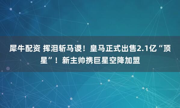 犀牛配资 挥泪斩马谡！皇马正式出售2.1亿“顶星”！新主帅携巨星空降加盟