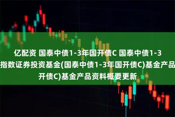 亿配资 国泰中债1-3年国开债C 国泰中债1-3年国开行债券指数证券投资基金(国泰中债1-3年国开债C)基金产品资料概要更新