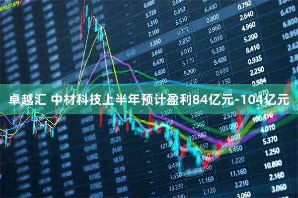 卓越汇 中材科技上半年预计盈利84亿元-104亿元