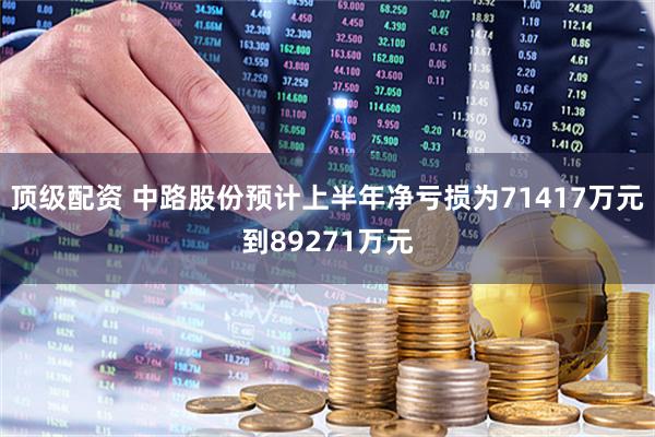 顶级配资 中路股份预计上半年净亏损为71417万元到89271万元