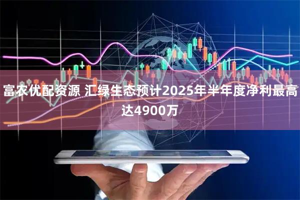 富农优配资源 汇绿生态预计2025年半年度净利最高达4900万