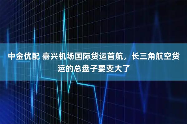 中金优配 嘉兴机场国际货运首航，长三角航空货运的总盘子要变大了