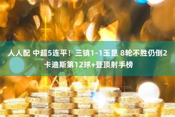 人人配 中超5连平！三镇1-1玉昆 8轮不胜仍倒2 卡迪斯第12球+登顶射手榜