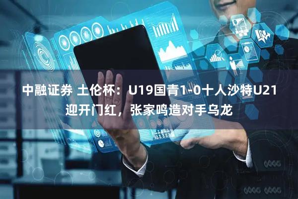 中融证券 土伦杯：U19国青1-0十人沙特U21迎开门红，张家鸣造对手乌龙