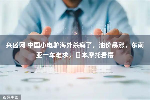 兴盛网 中国小电驴海外杀疯了，油价暴涨，东南亚一车难求，日本摩托看懵