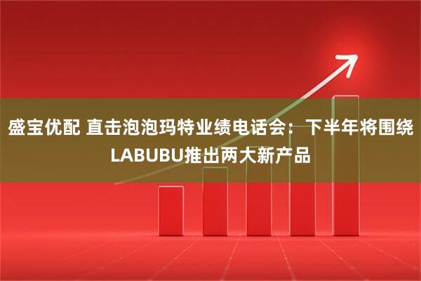 盛宝优配 直击泡泡玛特业绩电话会：下半年将围绕LABUBU推出两大新产品