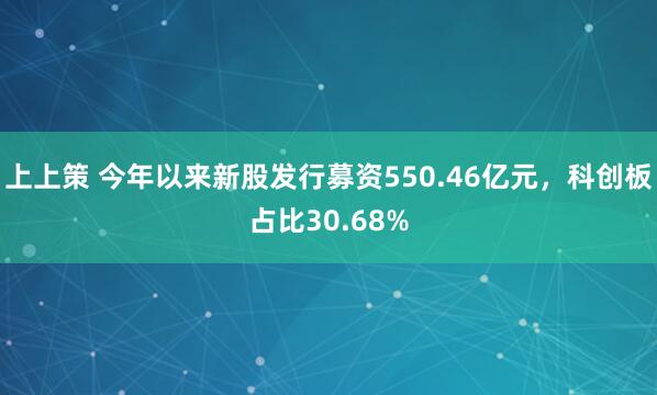上上策 今年以来新股发行募资550.46亿元,科创板占比30.68%
